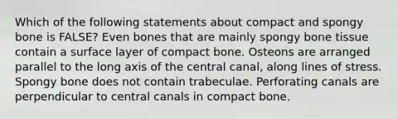 Which of the following statements about compact and spongy bone is FALSE? Even bones that are mainly spongy bone tissue contain a surface layer of compact bone. Osteons are arranged parallel to the long axis of the central canal, along lines of stress. Spongy bone does not contain trabeculae. Perforating canals are perpendicular to central canals in compact bone.