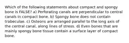 Which of the following statements about compact and spongy bone is FALSE? a) Perforating canals are perpendicular to central canals in compact bone. b) Spongy bone does not contain trabeculae. c) Osteons are arranged parallel to the long axis of the central canal, along lines of stress. d) Even bones that are mainly spongy bone tissue contain a surface layer of compact bone.