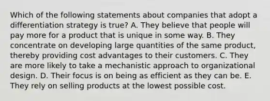 Which of the following statements about companies that adopt a differentiation strategy is true? A. They believe that people will pay more for a product that is unique in some way. B. They concentrate on developing large quantities of the same product, thereby providing cost advantages to their customers. C. They are more likely to take a mechanistic approach to organizational design. D. Their focus is on being as efficient as they can be. E. They rely on selling products at the lowest possible cost.