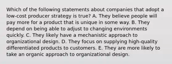 Which of the following statements about companies that adopt a low-cost producer strategy is true? A. They believe people will pay more for a product that is unique in some way. B. They depend on being able to adjust to changing environments quickly. C. They likely have a mechanistic approach to organizational design. D. They focus on supplying high-quality differentiated products to customers. E. They are more likely to take an organic approach to organizational design.