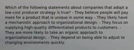 Which of the following statements about companies that adopt a low-cost producer strategy is true? - They believe people will pay more for a product that is unique in some way. - They likely have a mechanistic approach to organizational design. - They focus on supplying high-quality differentiated products to customers. - They are more likely to take an organic approach to organizational design. - They depend on being able to adjust to changing environments quickly.