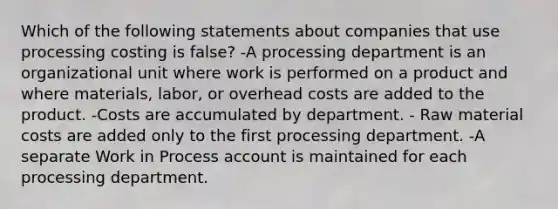 Which of the following statements about companies that use processing costing is false? -A processing department is an organizational unit where work is performed on a product and where materials, labor, or overhead costs are added to the product. -Costs are accumulated by department. - Raw material costs are added only to the first processing department. -A separate Work in Process account is maintained for each processing department.