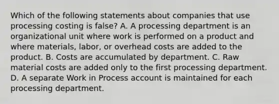 Which of the following statements about companies that use processing costing is false? A. A processing department is an organizational unit where work is performed on a product and where materials, labor, or overhead costs are added to the product. B. Costs are accumulated by department. C. Raw material costs are added only to the first processing department. D. A separate Work in Process account is maintained for each processing department.