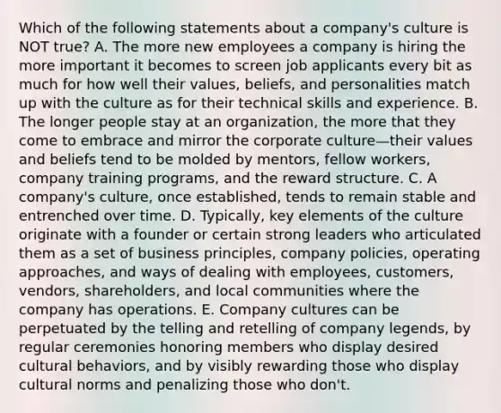 Which of the following statements about a company's culture is NOT true? A. The more new employees a company is hiring the more important it becomes to screen job applicants every bit as much for how well their values, beliefs, and personalities match up with the culture as for their technical skills and experience. B. The longer people stay at an organization, the more that they come to embrace and mirror the corporate culture—their values and beliefs tend to be molded by mentors, fellow workers, company training programs, and the reward structure. C. A company's culture, once established, tends to remain stable and entrenched over time. D. Typically, key elements of the culture originate with a founder or certain strong leaders who articulated them as a set of business principles, company policies, operating approaches, and ways of dealing with employees, customers, vendors, shareholders, and local communities where the company has operations. E. Company cultures can be perpetuated by the telling and retelling of company legends, by regular ceremonies honoring members who display desired cultural behaviors, and by visibly rewarding those who display cultural norms and penalizing those who don't.