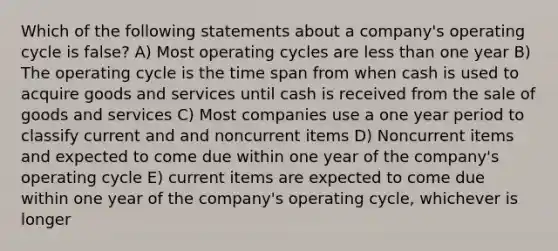 Which of the following statements about a company's operating cycle is false? A) Most operating cycles are less than one year B) The operating cycle is the time span from when cash is used to acquire goods and services until cash is received from the sale of goods and services C) Most companies use a one year period to classify current and and noncurrent items D) Noncurrent items and expected to come due within one year of the company's operating cycle E) current items are expected to come due within one year of the company's operating cycle, whichever is longer