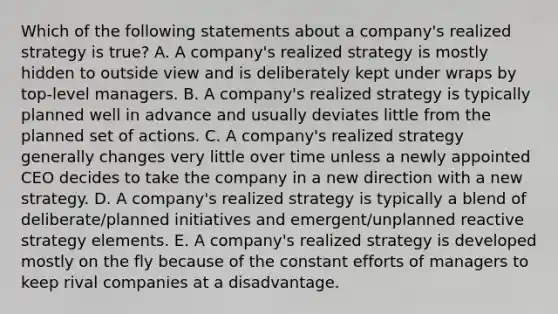 Which of the following statements about a company's realized strategy is true? A. A company's realized strategy is mostly hidden to outside view and is deliberately kept under wraps by top-level managers. B. A company's realized strategy is typically planned well in advance and usually deviates little from the planned set of actions. C. A company's realized strategy generally changes very little over time unless a newly appointed CEO decides to take the company in a new direction with a new strategy. D. A company's realized strategy is typically a blend of deliberate/planned initiatives and emergent/unplanned reactive strategy elements. E. A company's realized strategy is developed mostly on the fly because of the constant efforts of managers to keep rival companies at a disadvantage.