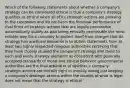 Which of the following statements about whether a company's strategy can be considered ethical is true a company's strategy qualifies as ethical when all of its strategic actions are pleasing to the customers and do not harm the financial performance of rival firms all strategic actions that are legally permissible automatically qualify as also being ethically permissible the most reliable way for a company to protect itself from charges that its strategy has unethical elements is to obtain statements from at least two highly respected religious authorities certifying that they have closely studied the company's strategy and Dean to each and every strategy elements as consistent with generally accepted standards of moral and ethical Behavior governmental authorities are the final arbitrator of whether a company strategic actions are morally right or morally wrong just keeping a company's strategic actions within the bounds of what is legal does not mean that the strategy is ethical