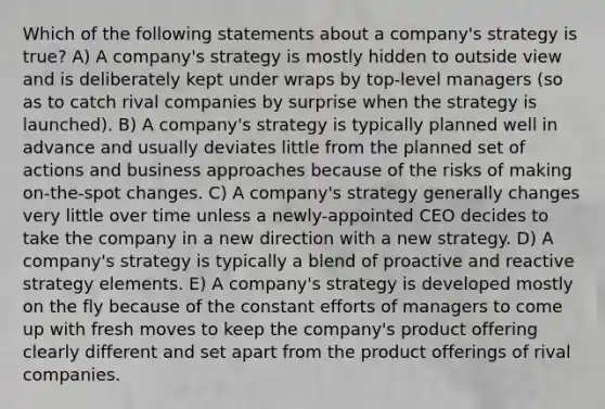 Which of the following statements about a company's strategy is true? A) A company's strategy is mostly hidden to outside view and is deliberately kept under wraps by top-level managers (so as to catch rival companies by surprise when the strategy is launched). B) A company's strategy is typically planned well in advance and usually deviates little from the planned set of actions and business approaches because of the risks of making on-the-spot changes. C) A company's strategy generally changes very little over time unless a newly-appointed CEO decides to take the company in a new direction with a new strategy. D) A company's strategy is typically a blend of proactive and reactive strategy elements. E) A company's strategy is developed mostly on the fly because of the constant efforts of managers to come up with fresh moves to keep the company's product offering clearly different and set apart from the product offerings of rival companies.