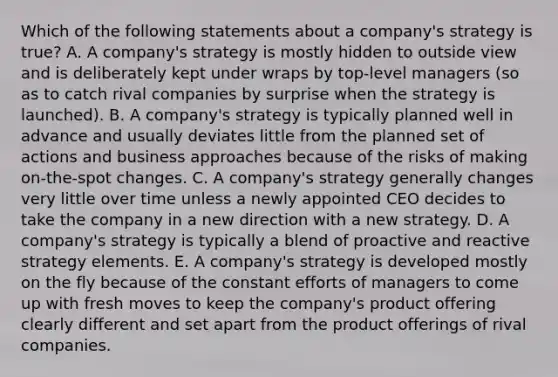 Which of the following statements about a company's strategy is true? A. A company's strategy is mostly hidden to outside view and is deliberately kept under wraps by top-level managers (so as to catch rival companies by surprise when the strategy is launched). B. A company's strategy is typically planned well in advance and usually deviates little from the planned set of actions and business approaches because of the risks of making on-the-spot changes. C. A company's strategy generally changes very little over time unless a newly appointed CEO decides to take the company in a new direction with a new strategy. D. A company's strategy is typically a blend of proactive and reactive strategy elements. E. A company's strategy is developed mostly on the fly because of the constant efforts of managers to come up with fresh moves to keep the company's product offering clearly different and set apart from the product offerings of rival companies.