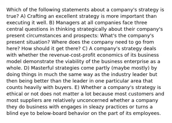 Which of the following statements about a company's strategy is true? A) Crafting an excellent strategy is more important than executing it well. B) Managers at all companies face three central questions in thinking strategically about their company's present circumstances and prospects: What's the company's present situation? Where does the company need to go from here? How should it get there? C) A company's strategy deals with whether the revenue-cost-profit economics of its business model demonstrate the viability of the business enterprise as a whole. D) Masterful strategies come partly (maybe mostly) by doing things in much the same way as the industry leader but then being better than the leader in one particular area that counts heavily with buyers. E) Whether a company's strategy is ethical or not does not matter a lot because most customers and most suppliers are relatively unconcerned whether a company they do business with engages in sleazy practices or turns a blind eye to below-board behavior on the part of its employees.