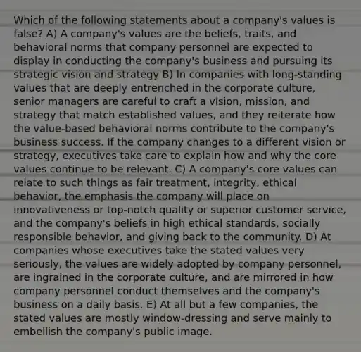 Which of the following statements about a company's values is false? A) A company's values are the beliefs, traits, and behavioral norms that company personnel are expected to display in conducting the company's business and pursuing its strategic vision and strategy B) In companies with long-standing values that are deeply entrenched in the corporate culture, senior managers are careful to craft a vision, mission, and strategy that match established values, and they reiterate how the value-based behavioral norms contribute to the company's business success. If the company changes to a different vision or strategy, executives take care to explain how and why the core values continue to be relevant. C) A company's core values can relate to such things as fair treatment, integrity, ethical behavior, the emphasis the company will place on innovativeness or top-notch quality or superior customer service, and the company's beliefs in high ethical standards, socially responsible behavior, and giving back to the community. D) At companies whose executives take the stated values very seriously, the values are widely adopted by company personnel, are ingrained in the corporate culture, and are mirrored in how company personnel conduct themselves and the company's business on a daily basis. E) At all but a few companies, the stated values are mostly window-dressing and serve mainly to embellish the company's public image.