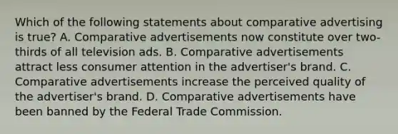 Which of the following statements about comparative advertising is true? A. Comparative advertisements now constitute over two-thirds of all television ads. B. Comparative advertisements attract less consumer attention in the advertiser's brand. C. Comparative advertisements increase the perceived quality of the advertiser's brand. D. Comparative advertisements have been banned by the Federal Trade Commission.