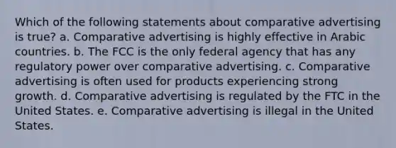 Which of the following statements about comparative advertising is true? a. Comparative advertising is highly effective in Arabic countries. b. The FCC is the only federal agency that has any regulatory power over comparative advertising. c. Comparative advertising is often used for products experiencing strong growth. d. Comparative advertising is regulated by the FTC in the United States. e. Comparative advertising is illegal in the United States.