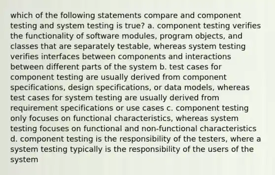 which of the following statements compare and component testing and system testing is true? a. component testing verifies the functionality of software modules, program objects, and classes that are separately testable, whereas system testing verifies interfaces between components and interactions between different parts of the system b. test cases for component testing are usually derived from component specifications, design specifications, or data models, whereas test cases for system testing are usually derived from requirement specifications or use cases c. component testing only focuses on functional characteristics, whereas system testing focuses on functional and non-functional characteristics d. component testing is the responsibility of the testers, where a system testing typically is the responsibility of the users of the system