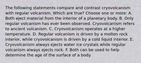 The following statements compare and contrast cryovolcanism with regular volcanism. Which are true? Choose one or more: A. Both eject material from the interior of a planetary body. B. Only regular volcanism has ever been observed. Cryovolcanism refers to ancient volcanism. C. Cryovolcanism operates at a higher temperature. D. Regular volcanism is driven by a molten rock interior, while cryovolcanism is driven by a cold liquid interior. E. Cryovolcanism always ejects water ice crystals while regular volcanism always ejects rock. F. Both can be used to help determine the age of the surface of a body.