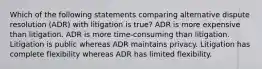 Which of the following statements comparing alternative dispute resolution (ADR) with litigation is true? ADR is more expensive than litigation. ADR is more time-consuming than litigation. Litigation is public whereas ADR maintains privacy. Litigation has complete flexibility whereas ADR has limited flexibility.