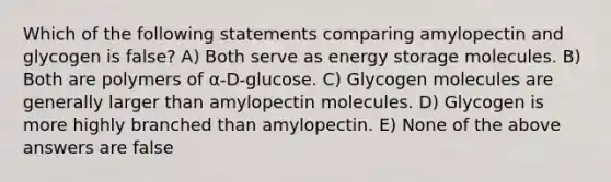 Which of the following statements comparing amylopectin and glycogen is false? A) Both serve as energy storage molecules. B) Both are polymers of α-D-glucose. C) Glycogen molecules are generally larger than amylopectin molecules. D) Glycogen is more highly branched than amylopectin. E) None of the above answers are false