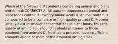 Which of the following statements comparing animal and plant protein is INCORRECT? A. All natural, unprocessed animal and plant foods contain all twenty amino acids B. Animal protein is considered to be a complete or high-quality protein C. Proteins usually exist in smaller concentrations in plant foods, thus the quality of amino acids found in plants is inferior to those obtained from animals D. Most plant proteins have insufficient amounts of one or more of the essential amino acids