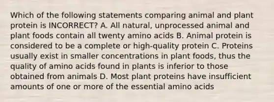 Which of the following statements comparing animal and plant protein is INCORRECT? A. All natural, unprocessed animal and plant foods contain all twenty amino acids B. Animal protein is considered to be a complete or high-quality protein C. Proteins usually exist in smaller concentrations in plant foods, thus the quality of amino acids found in plants is inferior to those obtained from animals D. Most plant proteins have insufficient amounts of one or more of the essential amino acids