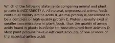 Which of the following statements comparing animal and plant protein is INCORRECT? A. All natural, unprocessed animal foods contain all twenty amino acids B. Animal protein is considered to be a complete or high-quality protein C. Proteins usually exist in smaller concentrations in plant foods, thus the quality of amino acids found in plants is inferior to those obtained from animals D. Most plant proteins have insufficient amounts of one or more of the essential amino acids