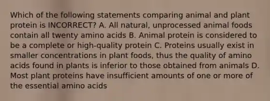 Which of the following statements comparing animal and plant protein is INCORRECT? A. All natural, unprocessed animal foods contain all twenty <a href='https://www.questionai.com/knowledge/k9gb720LCl-amino-acids' class='anchor-knowledge'>amino acids</a> B. Animal protein is considered to be a complete or high-quality protein C. Proteins usually exist in smaller concentrations in plant foods, thus the quality of amino acids found in plants is inferior to those obtained from animals D. Most plant proteins have insufficient amounts of one or more of the essential amino acids