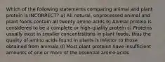 Which of the following statements comparing animal and plant protein is INCORRECT? a) All natural, unprocessed animal and plant foods contain all twenty amino acids b) Animal protein is considered to be a complete or high-quality protein c) Proteins usually exist in smaller concentrations in plant foods, thus the quality of amino acids found in plants is inferior to those obtained from animals d) Most plant proteins have insufficient amounts of one or more of the essential amino acids