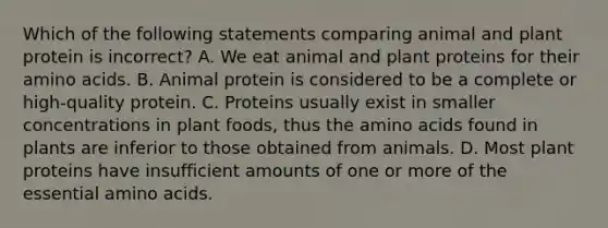 Which of the following statements comparing animal and plant protein is incorrect? A. We eat animal and plant proteins for their amino acids. B. Animal protein is considered to be a complete or high-quality protein. C. Proteins usually exist in smaller concentrations in plant foods, thus the amino acids found in plants are inferior to those obtained from animals. D. Most plant proteins have insufficient amounts of one or more of the essential amino acids.