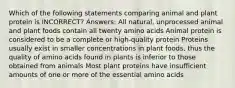 Which of the following statements comparing animal and plant protein is INCORRECT? Answers: All natural, unprocessed animal and plant foods contain all twenty amino acids Animal protein is considered to be a complete or high-quality protein Proteins usually exist in smaller concentrations in plant foods, thus the quality of amino acids found in plants is inferior to those obtained from animals Most plant proteins have insufficient amounts of one or more of the essential amino acids