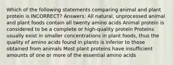 Which of the following statements comparing animal and plant protein is INCORRECT? Answers: All natural, unprocessed animal and plant foods contain all twenty amino acids Animal protein is considered to be a complete or high-quality protein Proteins usually exist in smaller concentrations in plant foods, thus the quality of amino acids found in plants is inferior to those obtained from animals Most plant proteins have insufficient amounts of one or more of the essential amino acids