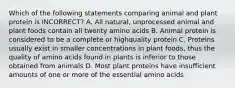 Which of the following statements comparing animal and plant protein is INCORRECT? A. All natural, unprocessed animal and plant foods contain all twenty amino acids B. Animal protein is considered to be a complete or highquality protein C. Proteins usually exist in smaller concentrations in plant foods, thus the quality of amino acids found in plants is inferior to those obtained from animals D. Most plant proteins have insufficient amounts of one or more of the essential amino acids