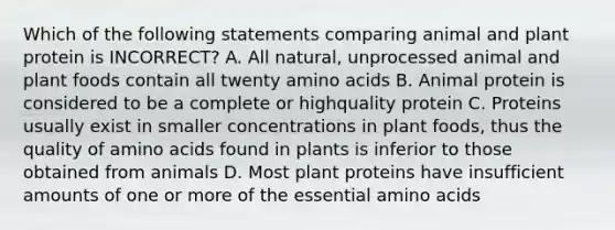 Which of the following statements comparing animal and plant protein is INCORRECT? A. All natural, unprocessed animal and plant foods contain all twenty amino acids B. Animal protein is considered to be a complete or highquality protein C. Proteins usually exist in smaller concentrations in plant foods, thus the quality of amino acids found in plants is inferior to those obtained from animals D. Most plant proteins have insufficient amounts of one or more of the essential amino acids