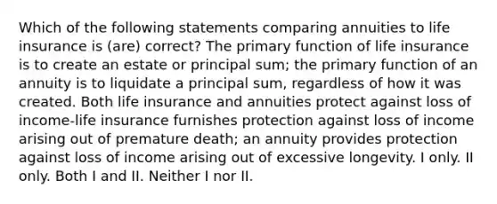 Which of the following statements comparing annuities to life insurance is (are) correct? The primary function of life insurance is to create an estate or principal sum; the primary function of an annuity is to liquidate a principal sum, regardless of how it was created. Both life insurance and annuities protect against loss of income-life insurance furnishes protection against loss of income arising out of premature death; an annuity provides protection against loss of income arising out of excessive longevity. I only. II only. Both I and II. Neither I nor II.