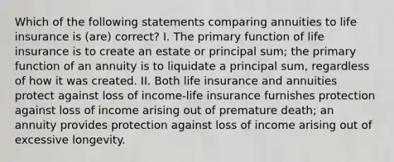 Which of the following statements comparing annuities to life insurance is (are) correct? I. The primary function of life insurance is to create an estate or principal sum; the primary function of an annuity is to liquidate a principal sum, regardless of how it was created. II. Both life insurance and annuities protect against loss of income-life insurance furnishes protection against loss of income arising out of premature death; an annuity provides protection against loss of income arising out of excessive longevity.