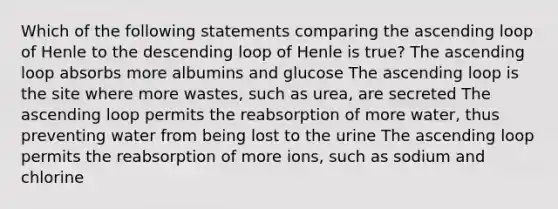 Which of the following statements comparing the ascending loop of Henle to the descending loop of Henle is true? The ascending loop absorbs more albumins and glucose The ascending loop is the site where more wastes, such as urea, are secreted The ascending loop permits the reabsorption of more water, thus preventing water from being lost to the urine The ascending loop permits the reabsorption of more ions, such as sodium and chlorine