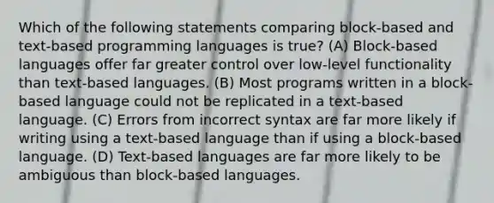 Which of the following statements comparing block-based and text-based programming languages is true? (A) Block-based languages offer far greater control over low-level functionality than text-based languages. (B) Most programs written in a block-based language could not be replicated in a text-based language. (C) Errors from incorrect syntax are far more likely if writing using a text-based language than if using a block-based language. (D) Text-based languages are far more likely to be ambiguous than block-based languages.