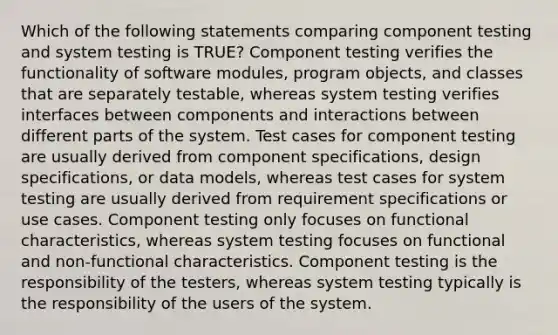 Which of the following statements comparing component testing and system testing is TRUE? Component testing verifies the functionality of software modules, program objects, and classes that are separately testable, whereas system testing verifies interfaces between components and interactions between different parts of the system. Test cases for component testing are usually derived from component specifications, design specifications, or data models, whereas test cases for system testing are usually derived from requirement specifications or use cases. Component testing only focuses on functional characteristics, whereas system testing focuses on functional and non-functional characteristics. Component testing is the responsibility of the testers, whereas system testing typically is the responsibility of the users of the system.