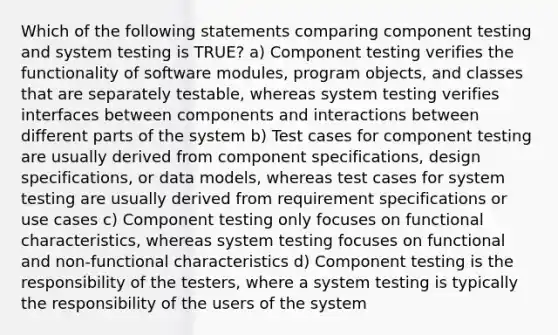 Which of the following statements comparing component testing and system testing is TRUE? a) Component testing verifies the functionality of software modules, program objects, and classes that are separately testable, whereas system testing verifies interfaces between components and interactions between different parts of the system b) Test cases for component testing are usually derived from component specifications, design specifications, or data models, whereas test cases for system testing are usually derived from requirement specifications or use cases c) Component testing only focuses on functional characteristics, whereas system testing focuses on functional and non-functional characteristics d) Component testing is the responsibility of the testers, where a system testing is typically the responsibility of the users of the system