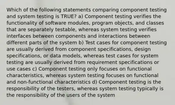 Which of the following statements comparing component testing and system testing is TRUE? a) Component testing verifies the functionality of software modules, program objects, and classes that are separately testable, whereas system testing verifies interfaces between components and interactions between different parts of the system b) Test cases for component testing are usually derived from component specifications, design specifications, or data models, whereas test cases for system testing are usually derived from requirement specifications or use cases c) Component testing only focuses on functional characteristics, whereas system testing focuses on functional and non-functional characteristics d) Component testing is the responsibility of the testers, whereas system testing typically is the responsibility of the users of the system