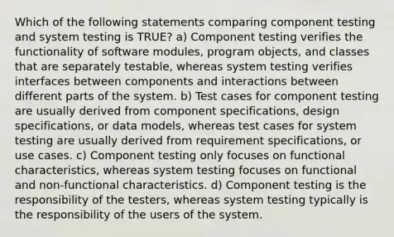 Which of the following statements comparing component testing and system testing is TRUE? a) Component testing verifies the functionality of software modules, program objects, and classes that are separately testable, whereas system testing verifies interfaces between components and interactions between different parts of the system. b) Test cases for component testing are usually derived from component specifications, design specifications, or data models, whereas test cases for system testing are usually derived from requirement specifications, or use cases. c) Component testing only focuses on functional characteristics, whereas system testing focuses on functional and non-functional characteristics. d) Component testing is the responsibility of the testers, whereas system testing typically is the responsibility of the users of the system.