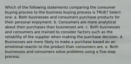 Which of the following statements comparing the consumer buying process to the business buying process is TRUE? Select one: a. Both businesses and consumers purchase products for their personal enjoyment. b. Consumers are more analytical about their purchases than businesses are. c. Both businesses and consumers are trained to consider factors such as the reliability of the supplier when making the purchase decision. d. Businesses are more likely to make a purchase based on an emotional reactin to the product than consumers are. e. Both businesses and consumers solve problems using a five-step process.