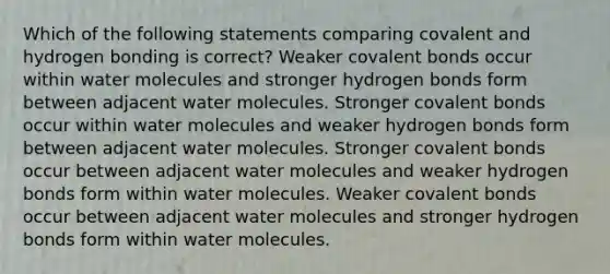 Which of the following statements comparing covalent and hydrogen bonding is correct? Weaker covalent bonds occur within water molecules and stronger hydrogen bonds form between adjacent water molecules. Stronger covalent bonds occur within water molecules and weaker hydrogen bonds form between adjacent water molecules. Stronger covalent bonds occur between adjacent water molecules and weaker hydrogen bonds form within water molecules. Weaker covalent bonds occur between adjacent water molecules and stronger hydrogen bonds form within water molecules.