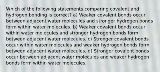 Which of the following statements comparing covalent and hydrogen bonding is correct? a) Weaker <a href='https://www.questionai.com/knowledge/kWply8IKUM-covalent-bonds' class='anchor-knowledge'>covalent bonds</a> occur between adjacent water molecules and stronger hydrogen bonds form within water molecules. b) Weaker covalent bonds occur within water molecules and stronger hydrogen bonds form between adjacent water molecules. c) Stronger covalent bonds occur within water molecules and weaker hydrogen bonds form between adjacent water molecules. d) Stronger covalent bonds occur between adjacent water molecules and weaker hydrogen bonds form within water molecules.