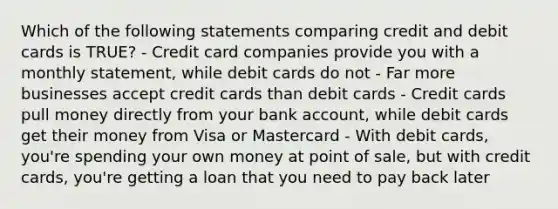 Which of the following statements comparing credit and debit cards is TRUE? - Credit card companies provide you with a monthly statement, while debit cards do not - Far more businesses accept credit cards than debit cards - Credit cards pull money directly from your bank account, while debit cards get their money from Visa or Mastercard - With debit cards, you're spending your own money at point of sale, but with credit cards, you're getting a loan that you need to pay back later