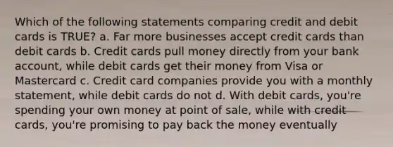 Which of the following statements comparing credit and debit cards is TRUE? a. Far more businesses accept credit cards than debit cards b. Credit cards pull money directly from your bank account, while debit cards get their money from Visa or Mastercard c. Credit card companies provide you with a monthly statement, while debit cards do not d. With debit cards, you're spending your own money at point of sale, while with credit cards, you're promising to pay back the money eventually