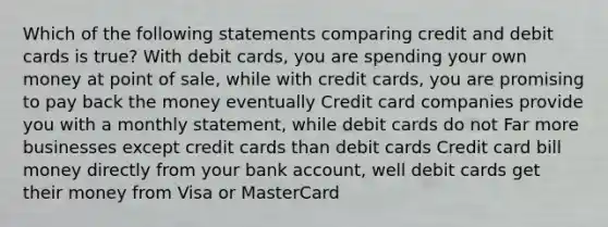 Which of the following statements comparing credit and debit cards is true? With debit cards, you are spending your own money at point of sale, while with credit cards, you are promising to pay back the money eventually Credit card companies provide you with a monthly statement, while debit cards do not Far more businesses except credit cards than debit cards Credit card bill money directly from your bank account, well debit cards get their money from Visa or MasterCard