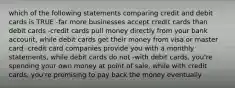 which of the following statements comparing credit and debit cards is TRUE -far more businesses accept credit cards than debit cards -credit cards pull money directly from your bank account, while debit cards get their money from visa or master card -credit card companies provide you with a monthly statements, while debit cards do not -with debit cards, you're spending your own money at point of sale, while with credit cards, you're promising to pay back the money eventually