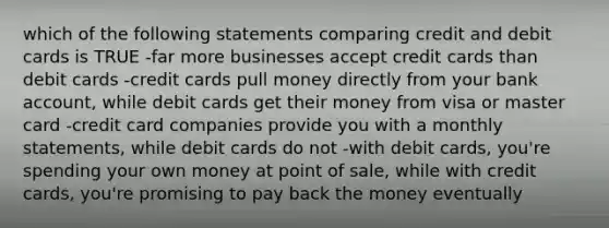 which of the following statements comparing credit and debit cards is TRUE -far more businesses accept credit cards than debit cards -credit cards pull money directly from your bank account, while debit cards get their money from visa or master card -credit card companies provide you with a monthly statements, while debit cards do not -with debit cards, you're spending your own money at point of sale, while with credit cards, you're promising to pay back the money eventually