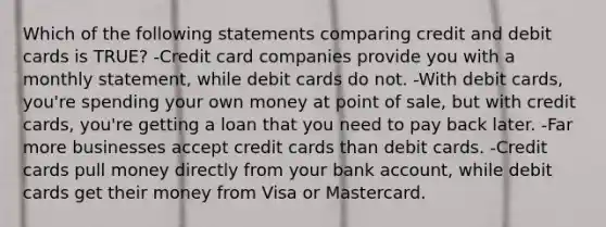 Which of the following statements comparing credit and debit cards is TRUE? -Credit card companies provide you with a monthly statement, while debit cards do not. -With debit cards, you're spending your own money at point of sale, but with credit cards, you're getting a loan that you need to pay back later. -Far more businesses accept credit cards than debit cards. -Credit cards pull money directly from your bank account, while debit cards get their money from Visa or Mastercard.