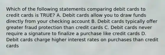 Which of the following statements comparing debit cards to credit cards is TRUE? A. Debit cards allow you to draw funds directly from your checking account B. Debit cards typically offer greater fraud protection than credit cards C. Debit cards never require a signature to finalize a purchase like credit cards D. Debit cards charge higher interest rates on purchases than credit cards