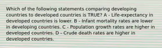 Which of the following statements comparing developing countries to developed countries is TRUE? A - Life-expectancy in developed countries is lower. B - Infant mortality rates are lower in developing countries. C - Population growth rates are higher in developed countries. D - Crude death rates are higher in developed countries.